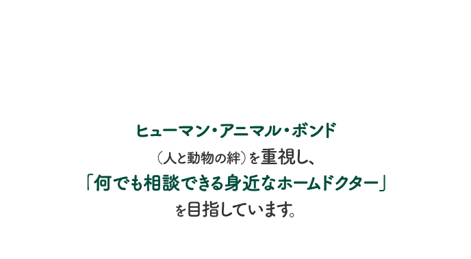 ヒューマン・アニマル・ボンド（人と動物の絆）を重視し、「何でも相談できる身近なホームドクター」を目指しています。